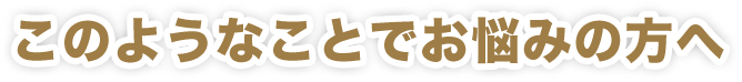 このようなことでお悩みの方へ